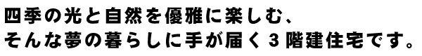 四季の光と自然を優雅に楽しむ、そんな夢の暮らしに手が届く３階建住宅です。