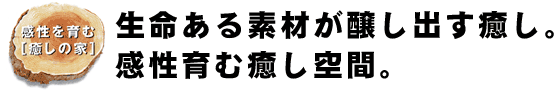 生命ある素材が醸し出す癒し。感性育む癒し空間。