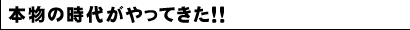 本物の時代がやってきた！！