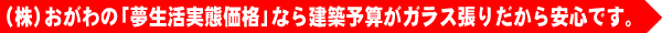 おがわの「夢生活実態価格」なら建築予算がガラス張りだから安心です。
